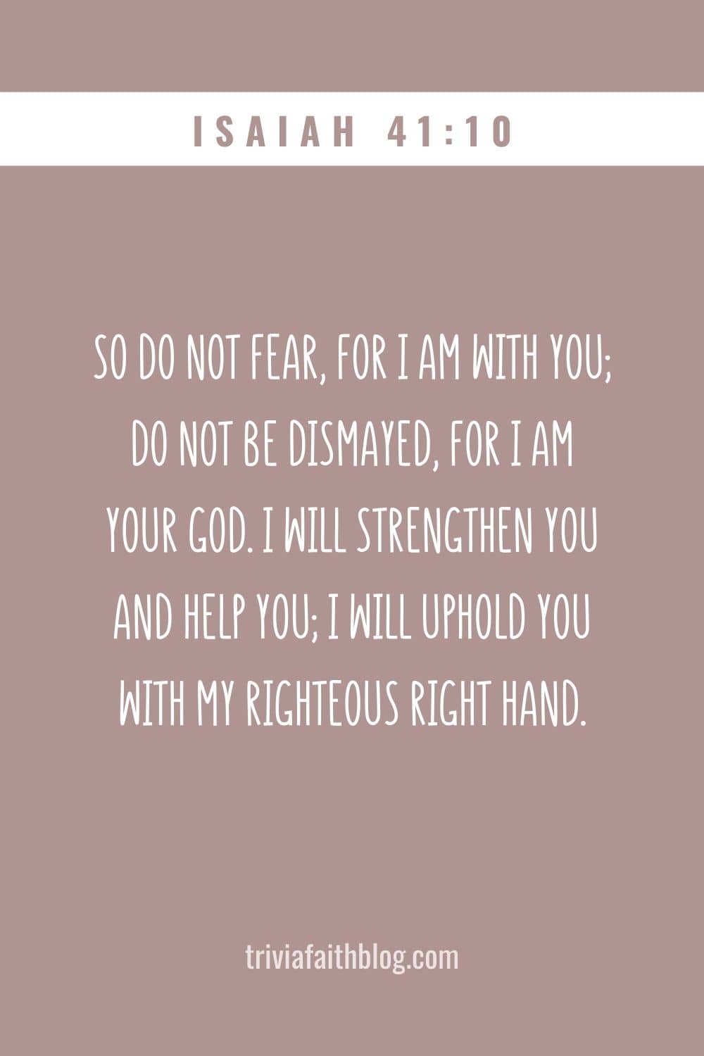 So do not fear, for I am with you; do not be dismayed, for I am your God. I will strengthen you and help you; I will uphold you with my righteous right hand